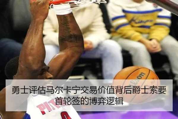 勇士评估马尔卡宁交易价值背后爵士索要首轮签的博弈逻辑