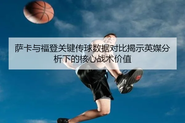 萨卡与福登关键传球数据对比揭示英媒分析下的核心战术价值